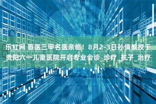 乐红网 首医三甲名医亲临！8月2-3日孙倩教授于贵阳六一儿童医院开启专业会诊_诊疗_孩子_治疗