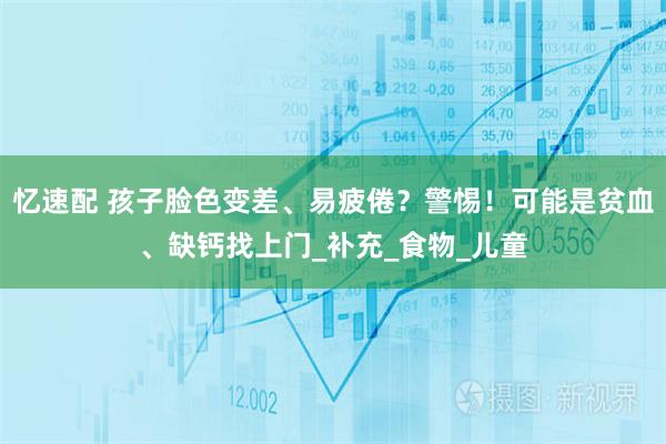 忆速配 孩子脸色变差、易疲倦？警惕！可能是贫血、缺钙找上门_补充_食物_儿童