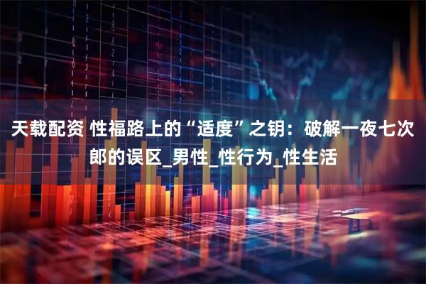 天载配资 性福路上的“适度”之钥：破解一夜七次郎的误区_男性_性行为_性生活