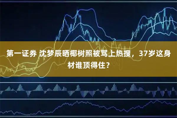 第一证券 沈梦辰晒椰树照被骂上热搜，37岁这身材谁顶得住？
