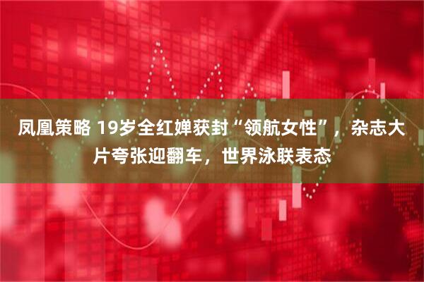 凤凰策略 19岁全红婵获封“领航女性”，杂志大片夸张迎翻车，世界泳联表态