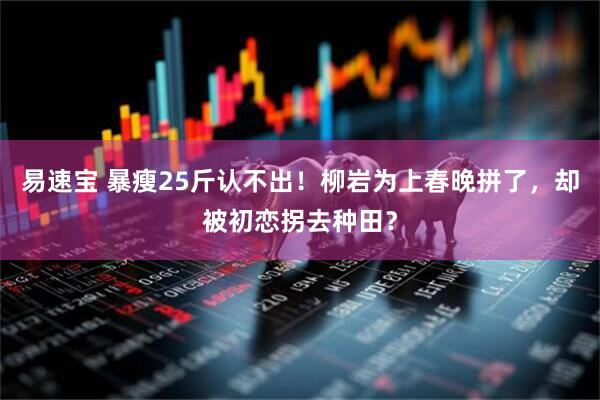 易速宝 暴瘦25斤认不出！柳岩为上春晚拼了，却被初恋拐去种田？