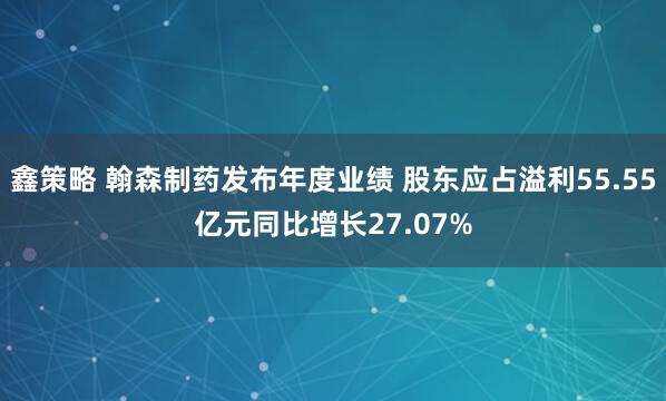 鑫策略 翰森制药发布年度业绩 股东应占溢利55.55亿元同比增长27.07%