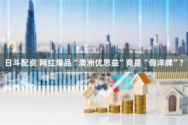 日斗配资 网红爆品“澳洲优思益”竟是“假洋牌”?