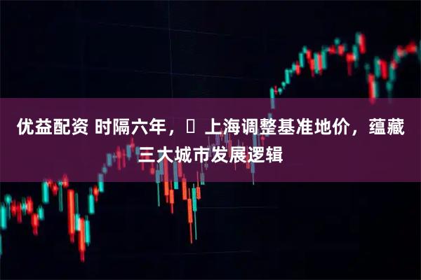 优益配资 时隔六年，​上海调整基准地价，蕴藏三大城市发展逻辑