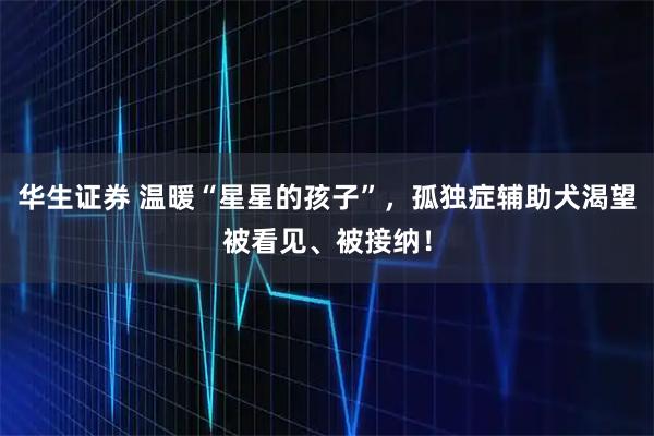 华生证券 温暖“星星的孩子”，孤独症辅助犬渴望被看见、被接纳！