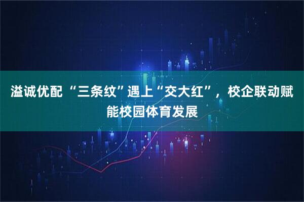 溢诚优配 “三条纹”遇上“交大红”，校企联动赋能校园体育发展