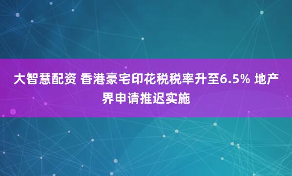 大智慧配资 香港豪宅印花税税率升至6.5% 地产界申请推迟实施