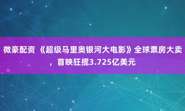 微豪配资 《超级马里奥银河大电影》全球票房大卖，首映狂揽3.725亿美元