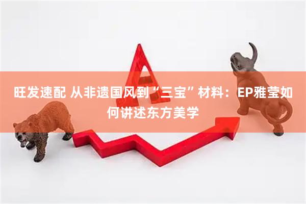 旺发速配 从非遗国风到“三宝”材料：EP雅莹如何讲述东方美学