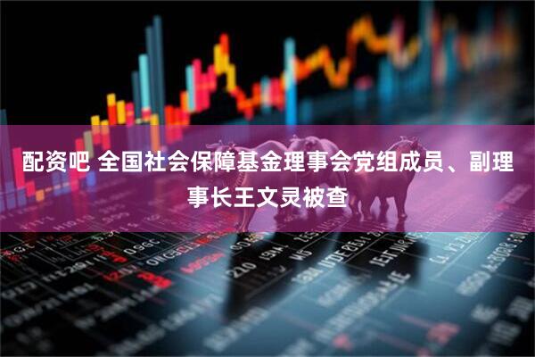 配资吧 全国社会保障基金理事会党组成员、副理事长王文灵被查