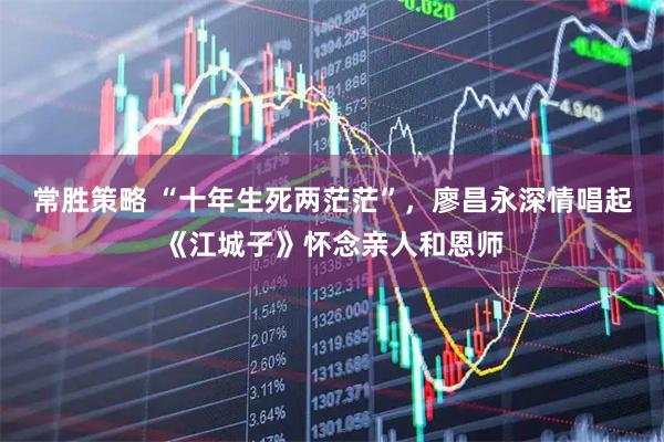 常胜策略 “十年生死两茫茫”，廖昌永深情唱起《江城子》怀念亲人和恩师