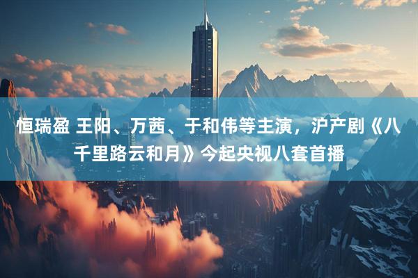恒瑞盈 王阳、万茜、于和伟等主演，沪产剧《八千里路云和月》今起央视八套首播