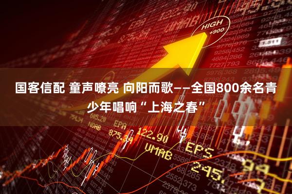 国客信配 童声嘹亮 向阳而歌——全国800余名青少年唱响“上海之春”