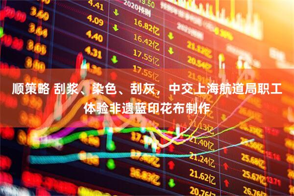顺策略 刮浆、染色、刮灰，中交上海航道局职工体验非遗蓝印花布制作