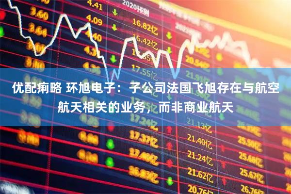 优配痢略 环旭电子：子公司法国飞旭存在与航空航天相关的业务，而非商业航天