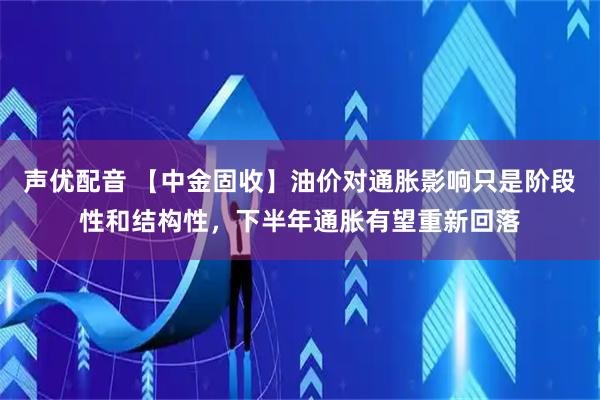 声优配音 【中金固收】油价对通胀影响只是阶段性和结构性，下半年通胀有望重新回落
