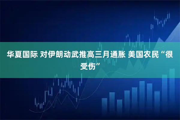 华夏国际 对伊朗动武推高三月通胀 美国农民“很受伤”