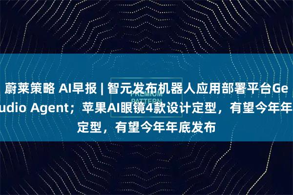 蔚莱策略 AI早报 | 智元发布机器人应用部署平台Genie Studio Agent；苹果AI眼镜4款设计定型，有望今年年底发布