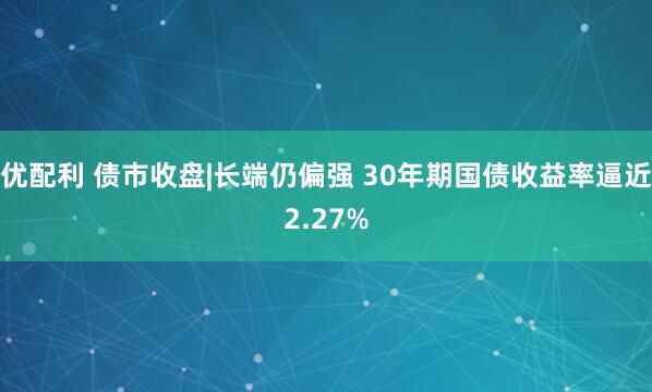 优配利 债市收盘|长端仍偏强 30年期国债收益率逼近2.27%